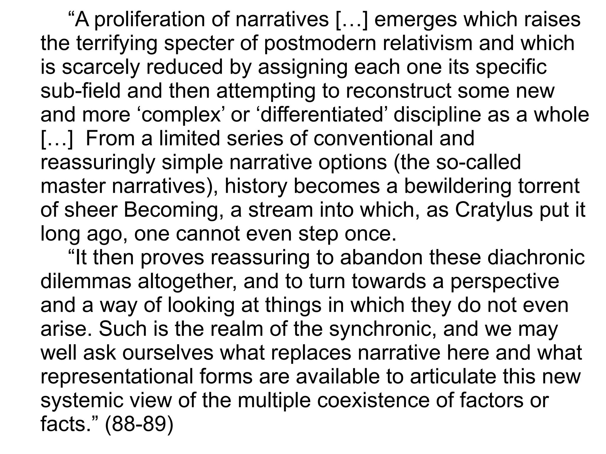 “A proliferation of narratives […] emerges which raises
the terrifying specter of postmodern relativism and which
is scarcely reduced by assigning each one its specific
sub-field and then attempting to reconstruct some new
and more ‘complex’ or ‘differentiated’ discipline as a whole
[…] From a limited series of conventional and
reassuringly simple narrative options (the so-called
master narratives), history becomes a bewildering torrent
of sheer Becoming, a stream into which, as Cratylus put it
long ago, one cannot even step once.
“It then proves reassuring to abandon these diachronic
dilemmas altogether, and to turn towards a perspective
and a way of looking at things in which they do not even
arise. Such is the realm of the synchronic, and we may
well ask ourselves what replaces narrative here and what
representational forms are available to articulate this new
systemic view of the multiple coexistence of factors or
facts.” (88-89)
 