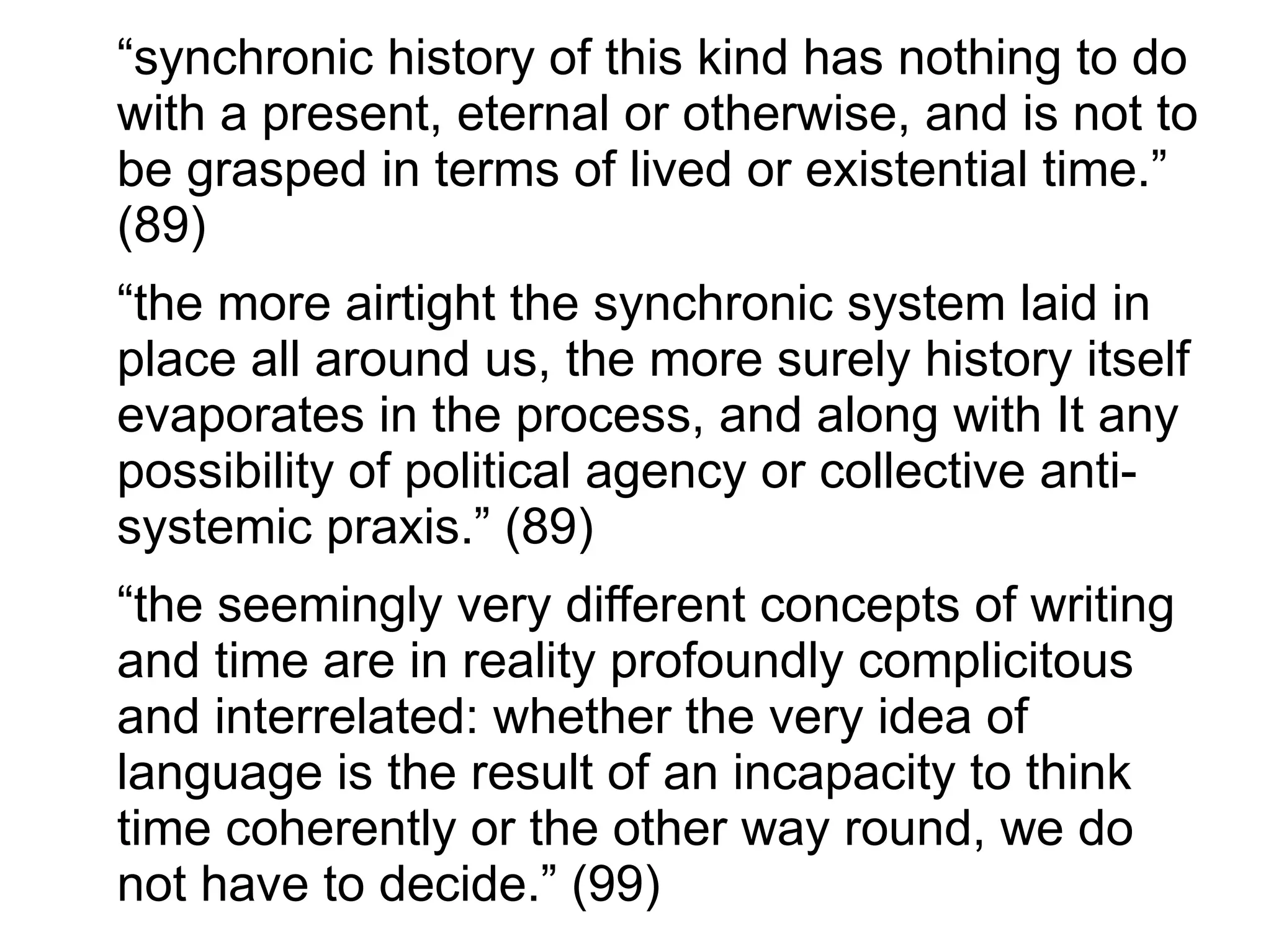 “synchronic history of this kind has nothing to do
with a present, eternal or otherwise, and is not to
be grasped in terms of lived or existential time.”
(89)
“the more airtight the synchronic system laid in
place all around us, the more surely history itself
evaporates in the process, and along with It any
possibility of political agency or collective anti-
systemic praxis.” (89)
“the seemingly very different concepts of writing
and time are in reality profoundly complicitous
and interrelated: whether the very idea of
language is the result of an incapacity to think
time coherently or the other way round, we do
not have to decide.” (99)
 