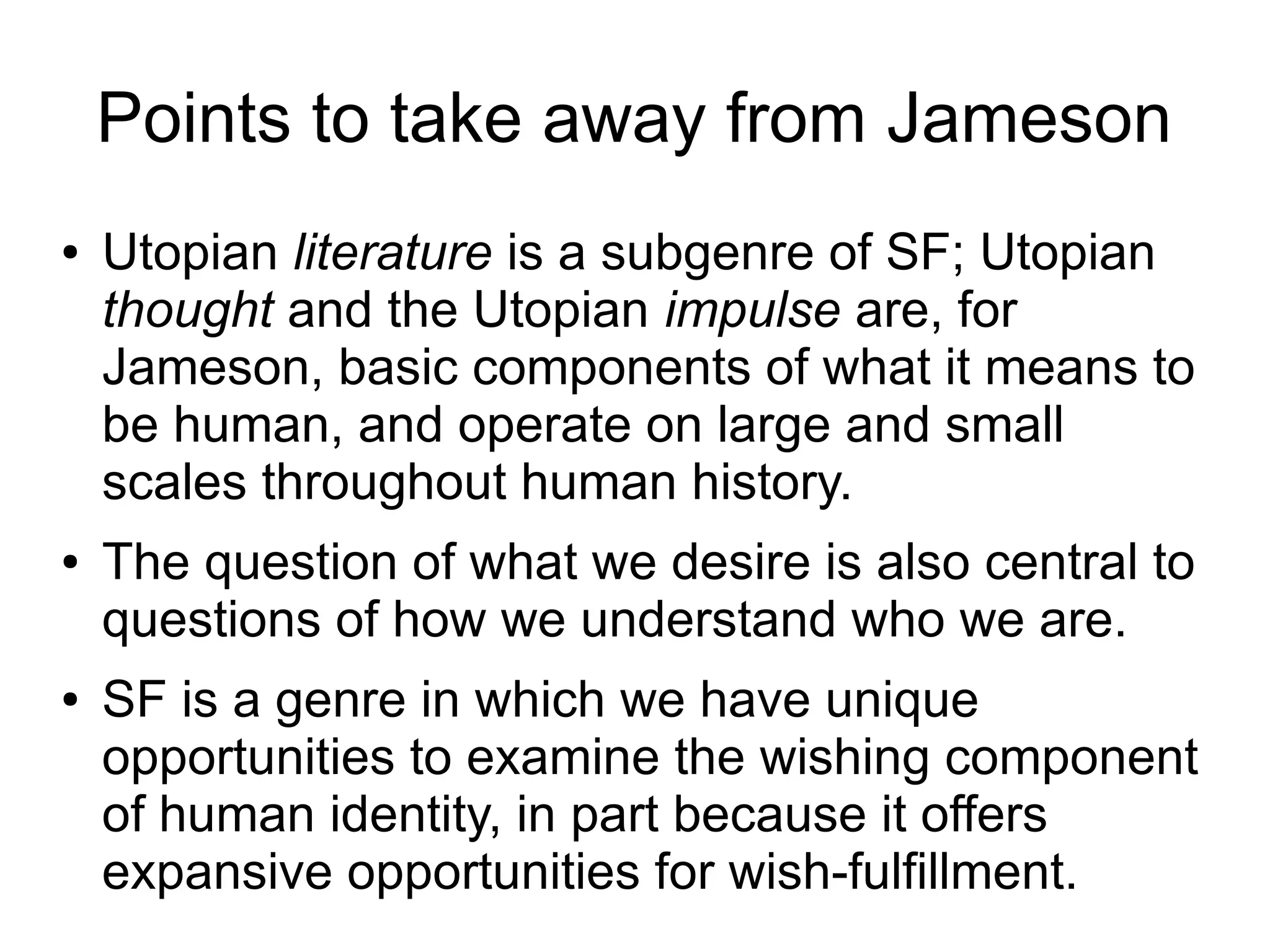 Points to take away from Jameson
● Utopian literature is a subgenre of SF; Utopian
thought and the Utopian impulse are, for
Jameson, basic components of what it means to
be human, and operate on large and small
scales throughout human history.
● The question of what we desire is also central to
questions of how we understand who we are.
● SF is a genre in which we have unique
opportunities to examine the wishing component
of human identity, in part because it offers
expansive opportunities for wish-fulfillment.
 
