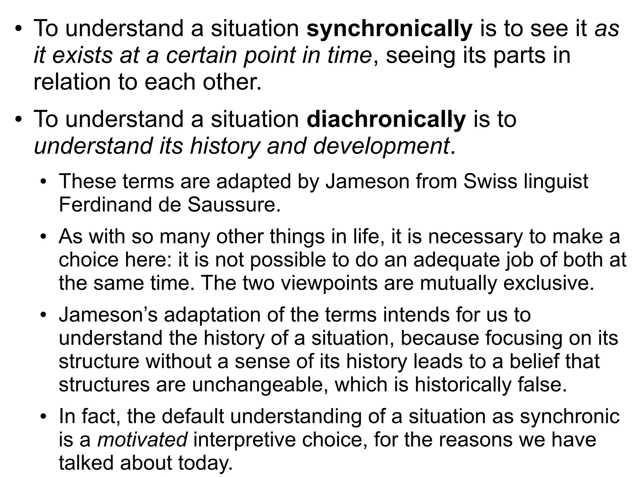 ● To understand a situation synchronically is to see it as
it exists at a certain point in time, seeing its parts in
relation to each other.
● To understand a situation diachronically is to
understand its history and development.
● These terms are adapted by Jameson from Swiss linguist
Ferdinand de Saussure.
● As with so many other things in life, it is necessary to make a
choice here: it is not possible to do an adequate job of both at
the same time. The two viewpoints are mutually exclusive.
● Jameson’s adaptation of the terms intends for us to
understand the history of a situation, because focusing on its
structure without a sense of its history leads to a belief that
structures are unchangeable, which is historically false.
● In fact, the default understanding of a situation as synchronic
is a motivated interpretive choice, for the reasons we have
talked about today.
 