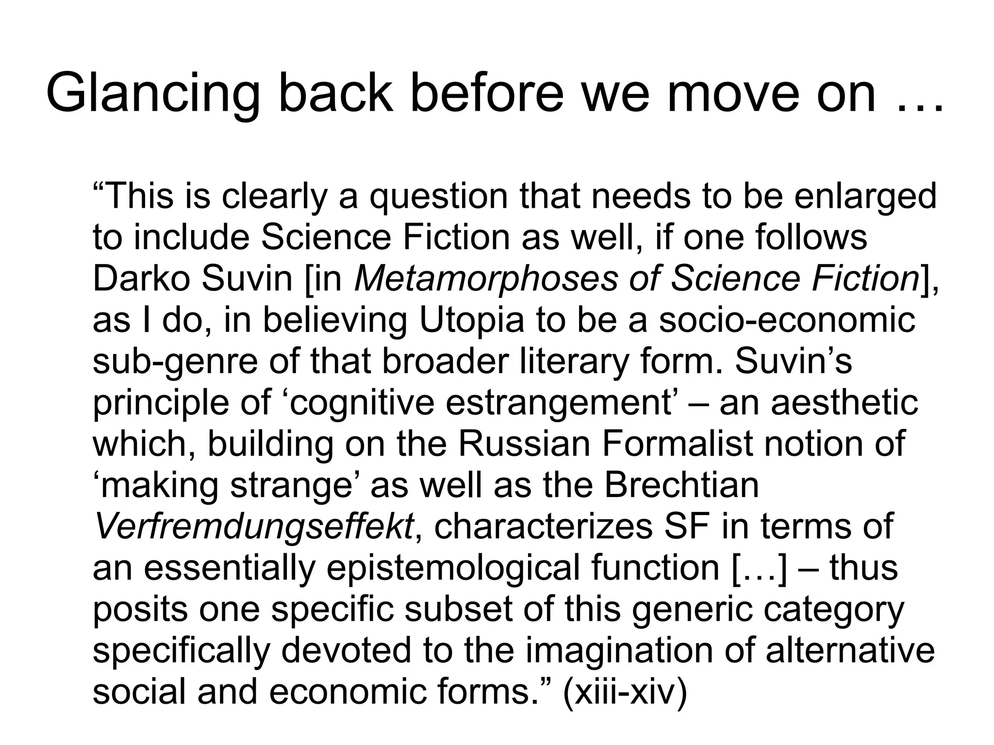 “This is clearly a question that needs to be enlarged
to include Science Fiction as well, if one follows
Darko Suvin [in Metamorphoses of Science Fiction],
as I do, in believing Utopia to be a socio-economic
sub-genre of that broader literary form. Suvin’s
principle of ‘cognitive estrangement’ – an aesthetic
which, building on the Russian Formalist notion of
‘making strange’ as well as the Brechtian
Verfremdungseffekt, characterizes SF in terms of
an essentially epistemological function […] – thus
posits one specific subset of this generic category
specifically devoted to the imagination of alternative
social and economic forms.” (xiii-xiv)
Glancing back before we move on …
 