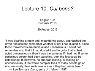 Lecture 10: Cui bono?
English 192
Summer 2013
20 August 2013
“I was cleaning a room and, meandering about, approached the
divan and couldn’t remember whether or not I had dusted it. Since
these movements are habitual and unconscious, I could not
remember – so that if I had dusted it and forgot – that is, had
acted unconsciously, then it was the same as if I had not. If some
conscious person had been watching, then the fact could be
established. If, however, no one was looking, or looking on
unconsciously, if the whole complex lives of many people go on
unconsciously, then such lives are as if they had never been.”
— Leo Tolstoy’s Diary, entry of 1 March 1897.
 
