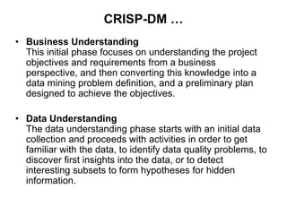 CRISP-DM …
• Business Understanding
This initial phase focuses on understanding the project
objectives and requirements from a business
perspective, and then converting this knowledge into a
data mining problem definition, and a preliminary plan
designed to achieve the objectives.
• Data Understanding
The data understanding phase starts with an initial data
collection and proceeds with activities in order to get
familiar with the data, to identify data quality problems, to
discover first insights into the data, or to detect
interesting subsets to form hypotheses for hidden
information.
 