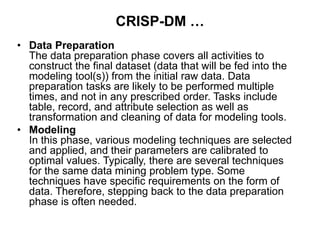 CRISP-DM …
• Data Preparation
The data preparation phase covers all activities to
construct the final dataset (data that will be fed into the
modeling tool(s)) from the initial raw data. Data
preparation tasks are likely to be performed multiple
times, and not in any prescribed order. Tasks include
table, record, and attribute selection as well as
transformation and cleaning of data for modeling tools.
• Modeling
In this phase, various modeling techniques are selected
and applied, and their parameters are calibrated to
optimal values. Typically, there are several techniques
for the same data mining problem type. Some
techniques have specific requirements on the form of
data. Therefore, stepping back to the data preparation
phase is often needed.
 