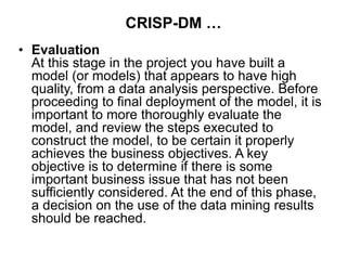 CRISP-DM …
• Evaluation
At this stage in the project you have built a
model (or models) that appears to have high
quality, from a data analysis perspective. Before
proceeding to final deployment of the model, it is
important to more thoroughly evaluate the
model, and review the steps executed to
construct the model, to be certain it properly
achieves the business objectives. A key
objective is to determine if there is some
important business issue that has not been
sufficiently considered. At the end of this phase,
a decision on the use of the data mining results
should be reached.
 