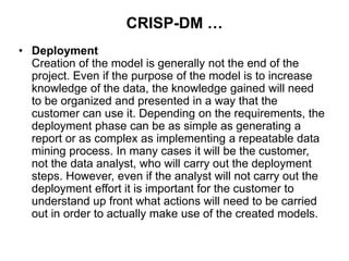CRISP-DM …
• Deployment
Creation of the model is generally not the end of the
project. Even if the purpose of the model is to increase
knowledge of the data, the knowledge gained will need
to be organized and presented in a way that the
customer can use it. Depending on the requirements, the
deployment phase can be as simple as generating a
report or as complex as implementing a repeatable data
mining process. In many cases it will be the customer,
not the data analyst, who will carry out the deployment
steps. However, even if the analyst will not carry out the
deployment effort it is important for the customer to
understand up front what actions will need to be carried
out in order to actually make use of the created models.
 