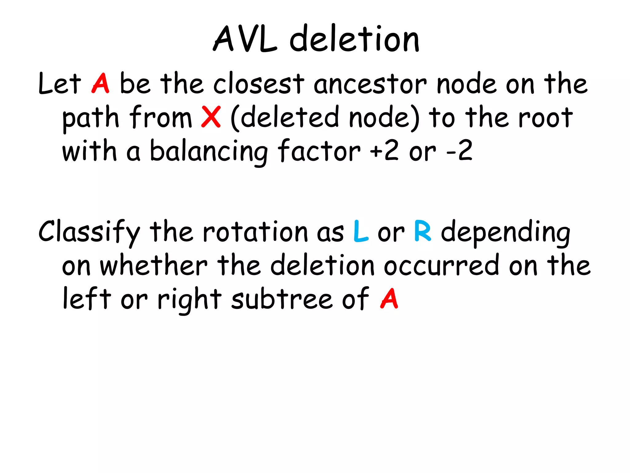 AVL deletion
Let A be the closest ancestor node on the
path from X (deleted node) to the root
with a balancing factor +2 or -2
Classify the rotation as L or R depending
on whether the deletion occurred on the
left or right subtree of A

 