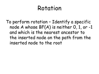 Rotation
To perform rotation – Identify a specific
node A whose BF(A) is neither 0, 1, or -1
and which is the nearest ancestor to
the inserted node on the path from the
inserted node to the root

 