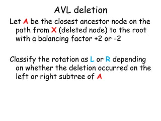 AVL deletion
Let A be the closest ancestor node on the
path from X (deleted node) to the root
with a balancing factor +2 or -2
Classify the rotation as L or R depending
on whether the deletion occurred on the
left or right subtree of A

 