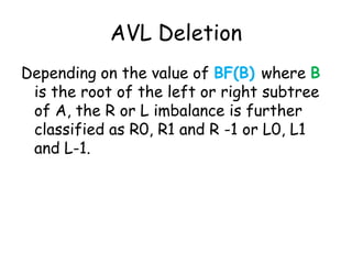 AVL Deletion
Depending on the value of BF(B) where B
is the root of the left or right subtree
of A, the R or L imbalance is further
classified as R0, R1 and R -1 or L0, L1
and L-1.

 