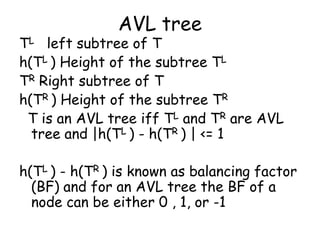 AVL tree

TL left subtree of T
h(TL ) Height of the subtree TL
TR Right subtree of T
h(TR ) Height of the subtree TR
T is an AVL tree iff TL and TR are AVL
tree and |h(TL ) - h(TR ) | <= 1
h(TL ) - h(TR ) is known as balancing factor
(BF) and for an AVL tree the BF of a
node can be either 0 , 1, or -1

 