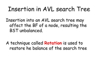 Insertion in AVL search Tree
Insertion into an AVL search tree may
affect the BF of a node, resulting the
BST unbalanced.

A technique called Rotation is used to
restore he balance of the search tree

 