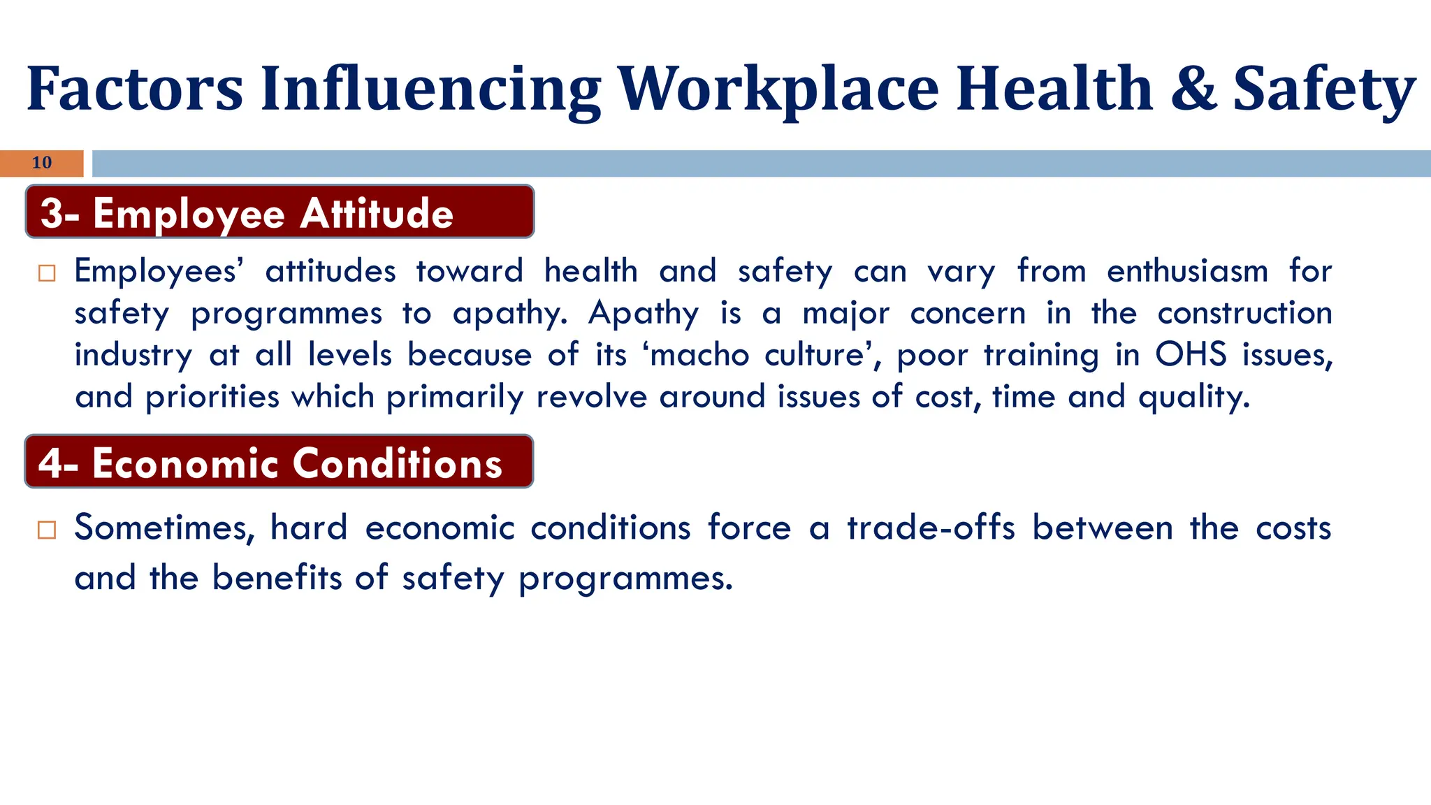 10
 Employees’ attitudes toward health and safety can vary from enthusiasm for
safety programmes to apathy. Apathy is a major concern in the construction
industry at all levels because of its ‘macho culture’, poor training in OHS issues,
and priorities which primarily revolve around issues of cost, time and quality.
3- Employee Attitude
Factors Influencing Workplace Health & Safety
 Sometimes, hard economic conditions force a trade-offs between the costs
and the benefits of safety programmes.
4- Economic Conditions
 