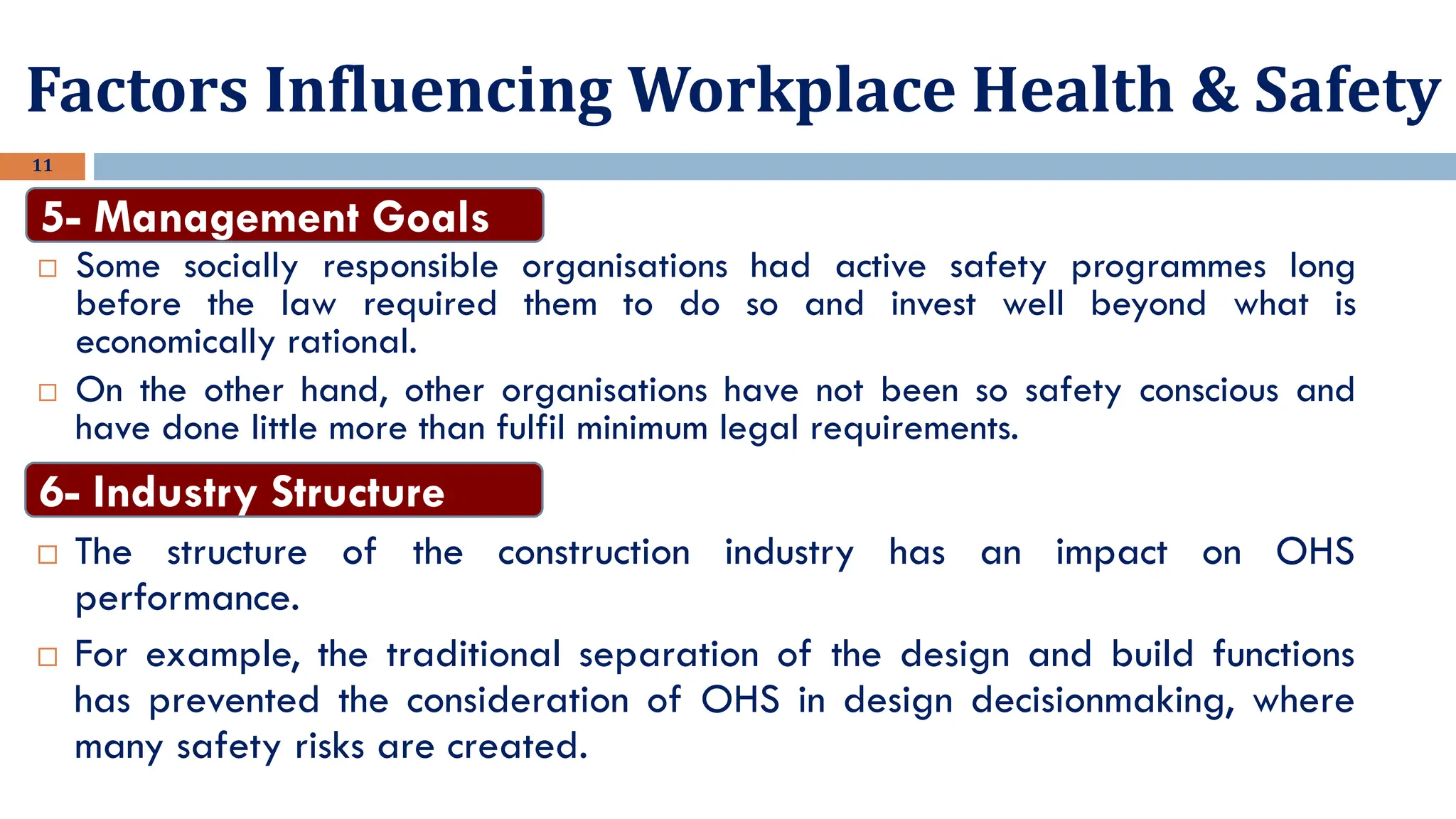 11
 Some socially responsible organisations had active safety programmes long
before the law required them to do so and invest well beyond what is
economically rational.
 On the other hand, other organisations have not been so safety conscious and
have done little more than fulfil minimum legal requirements.
5- Management Goals
Factors Influencing Workplace Health & Safety
 The structure of the construction industry has an impact on OHS
performance.
 For example, the traditional separation of the design and build functions
has prevented the consideration of OHS in design decisionmaking, where
many safety risks are created.
6- Industry Structure
 