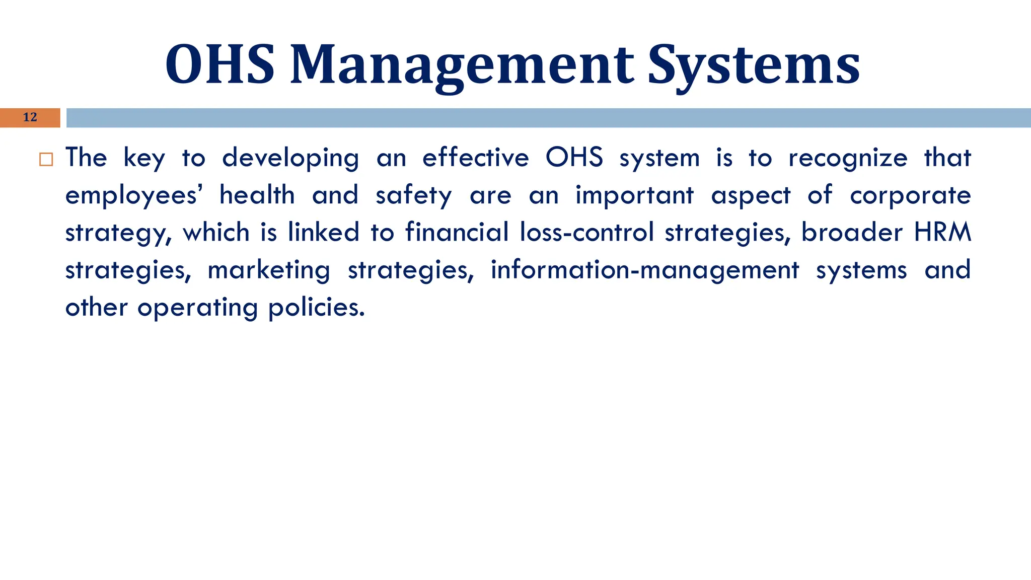 OHS Management Systems
12
 The key to developing an effective OHS system is to recognize that
employees’ health and safety are an important aspect of corporate
strategy, which is linked to financial loss-control strategies, broader HRM
strategies, marketing strategies, information-management systems and
other operating policies.
 