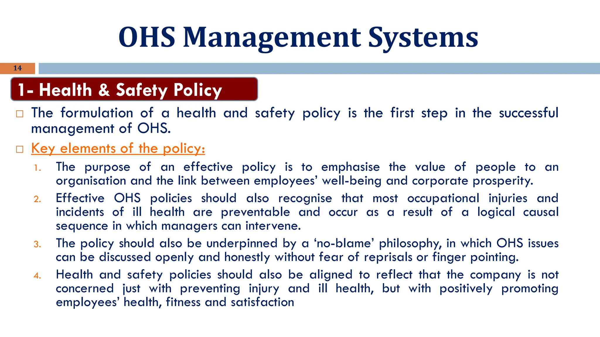 OHS Management Systems
14
 The formulation of a health and safety policy is the first step in the successful
management of OHS.
 Key elements of the policy:
1. The purpose of an effective policy is to emphasise the value of people to an
organisation and the link between employees’ well-being and corporate prosperity.
2. Effective OHS policies should also recognise that most occupational injuries and
incidents of ill health are preventable and occur as a result of a logical causal
sequence in which managers can intervene.
3. The policy should also be underpinned by a ‘no-blame’ philosophy, in which OHS issues
can be discussed openly and honestly without fear of reprisals or finger pointing.
4. Health and safety policies should also be aligned to reflect that the company is not
concerned just with preventing injury and ill health, but with positively promoting
employees’ health, fitness and satisfaction
1- Health & Safety Policy
 