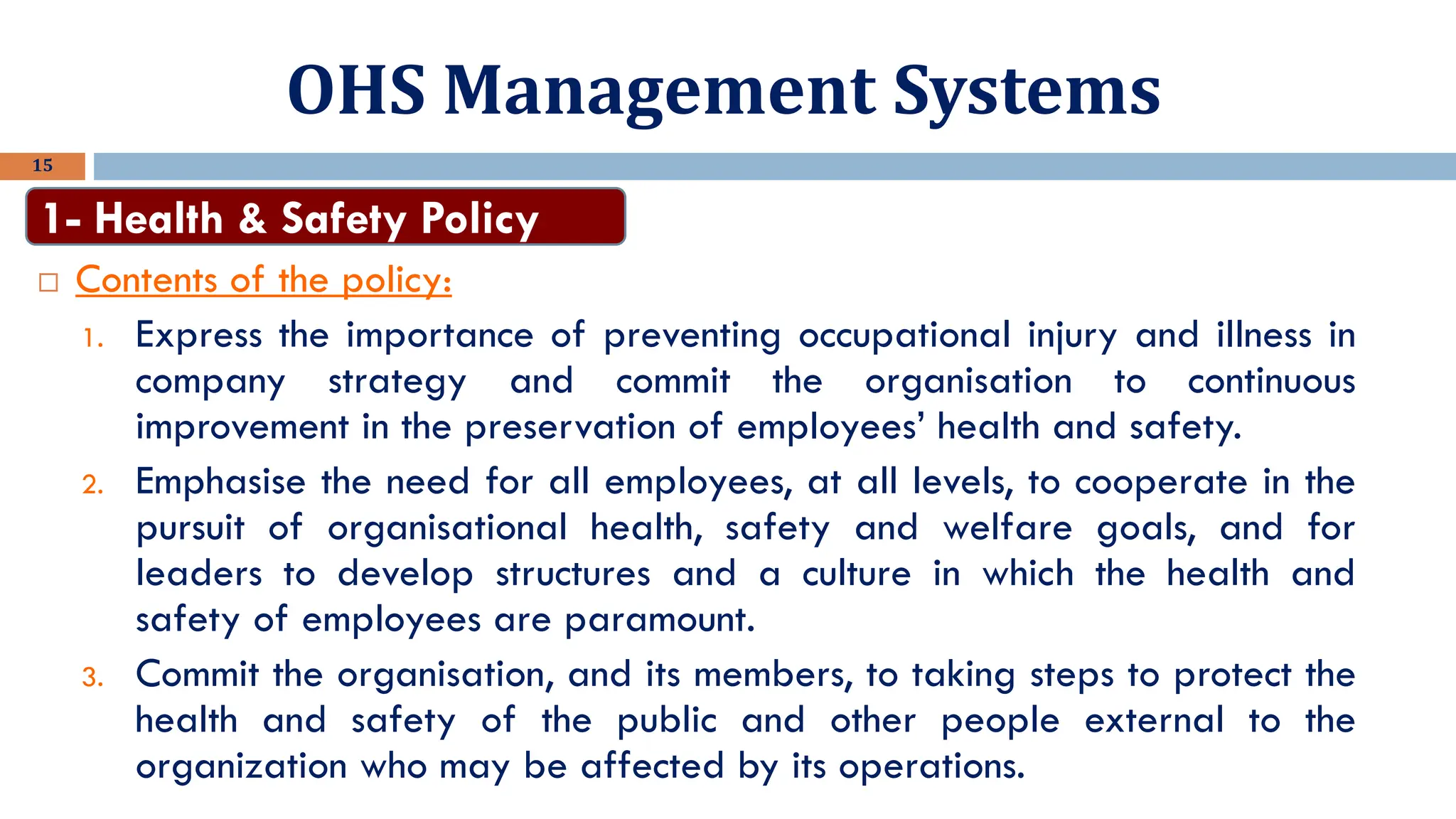 OHS Management Systems
15
 Contents of the policy:
1. Express the importance of preventing occupational injury and illness in
company strategy and commit the organisation to continuous
improvement in the preservation of employees’ health and safety.
2. Emphasise the need for all employees, at all levels, to cooperate in the
pursuit of organisational health, safety and welfare goals, and for
leaders to develop structures and a culture in which the health and
safety of employees are paramount.
3. Commit the organisation, and its members, to taking steps to protect the
health and safety of the public and other people external to the
organization who may be affected by its operations.
1- Health & Safety Policy
 