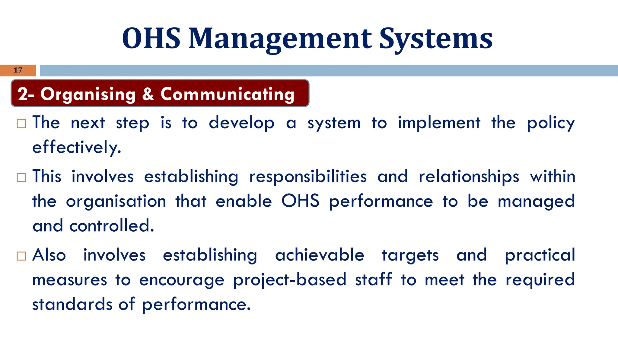 OHS Management Systems
17
 The next step is to develop a system to implement the policy
effectively.
 This involves establishing responsibilities and relationships within
the organisation that enable OHS performance to be managed
and controlled.
 Also involves establishing achievable targets and practical
measures to encourage project-based staff to meet the required
standards of performance.
2- Organising & Communicating
 