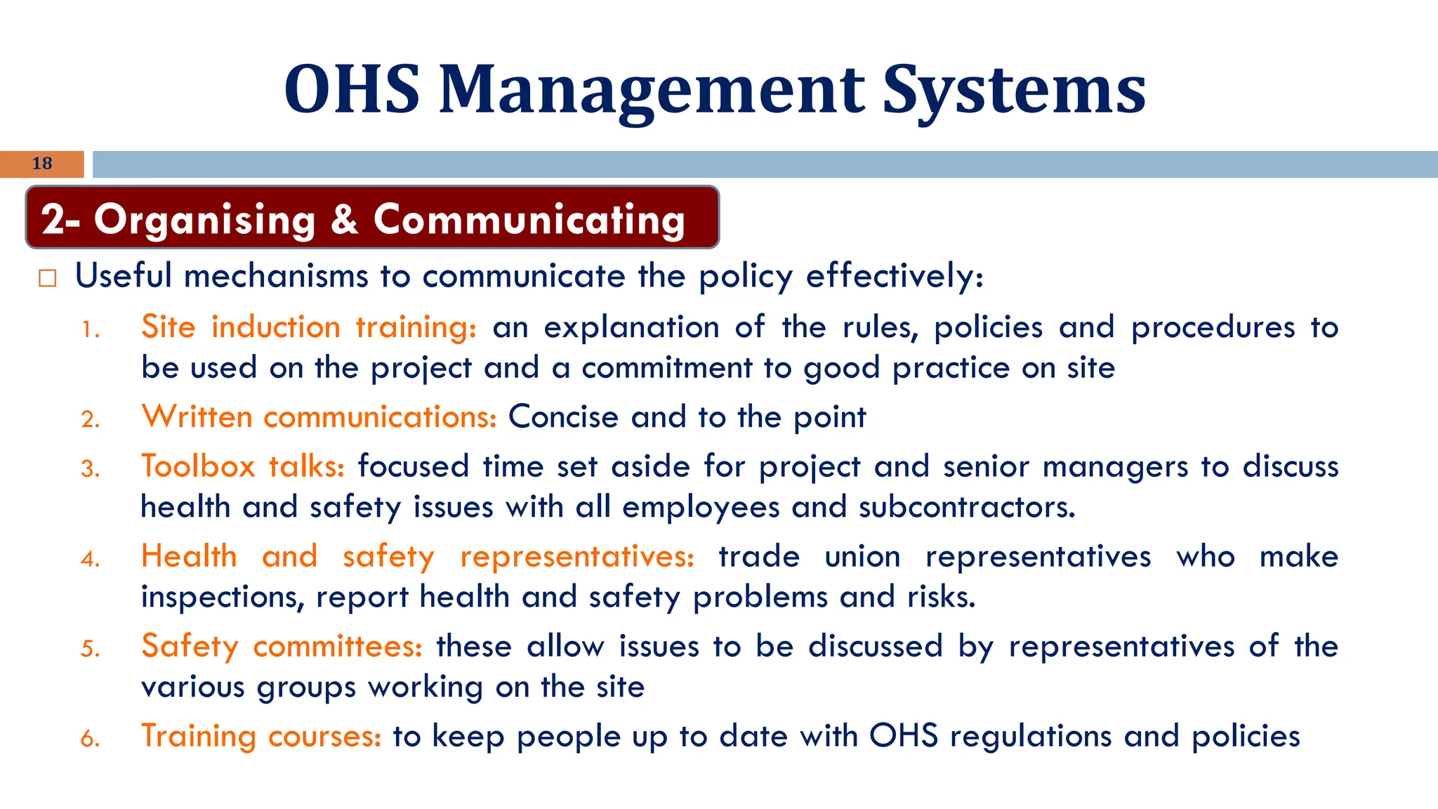 OHS Management Systems
18
 Useful mechanisms to communicate the policy effectively:
1. Site induction training: an explanation of the rules, policies and procedures to
be used on the project and a commitment to good practice on site
2. Written communications: Concise and to the point
3. Toolbox talks: focused time set aside for project and senior managers to discuss
health and safety issues with all employees and subcontractors.
4. Health and safety representatives: trade union representatives who make
inspections, report health and safety problems and risks.
5. Safety committees: these allow issues to be discussed by representatives of the
various groups working on the site
6. Training courses: to keep people up to date with OHS regulations and policies
2- Organising & Communicating
 
