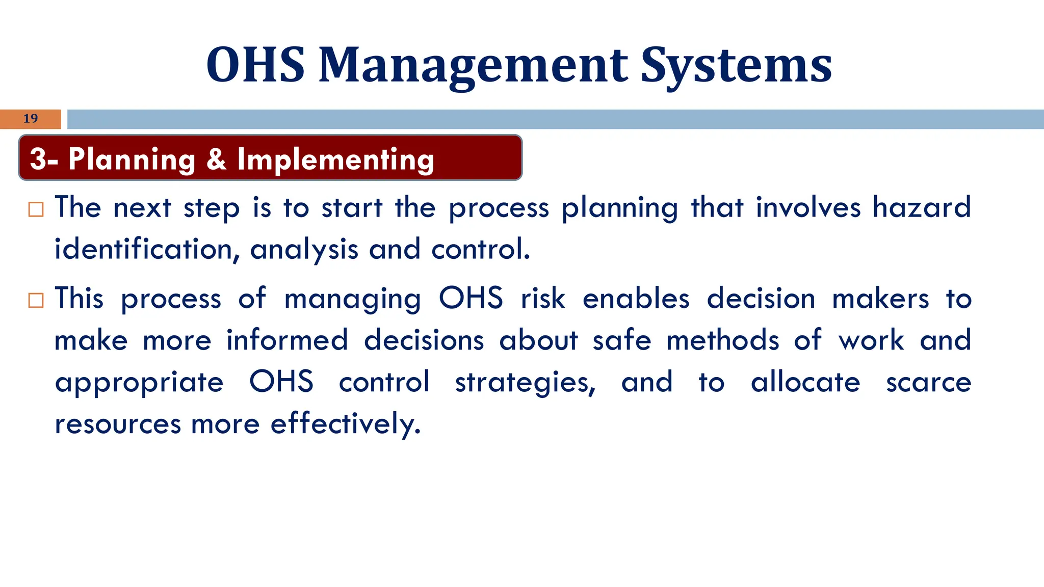 OHS Management Systems
19
 The next step is to start the process planning that involves hazard
identification, analysis and control.
 This process of managing OHS risk enables decision makers to
make more informed decisions about safe methods of work and
appropriate OHS control strategies, and to allocate scarce
resources more effectively.
3- Planning & Implementing
 