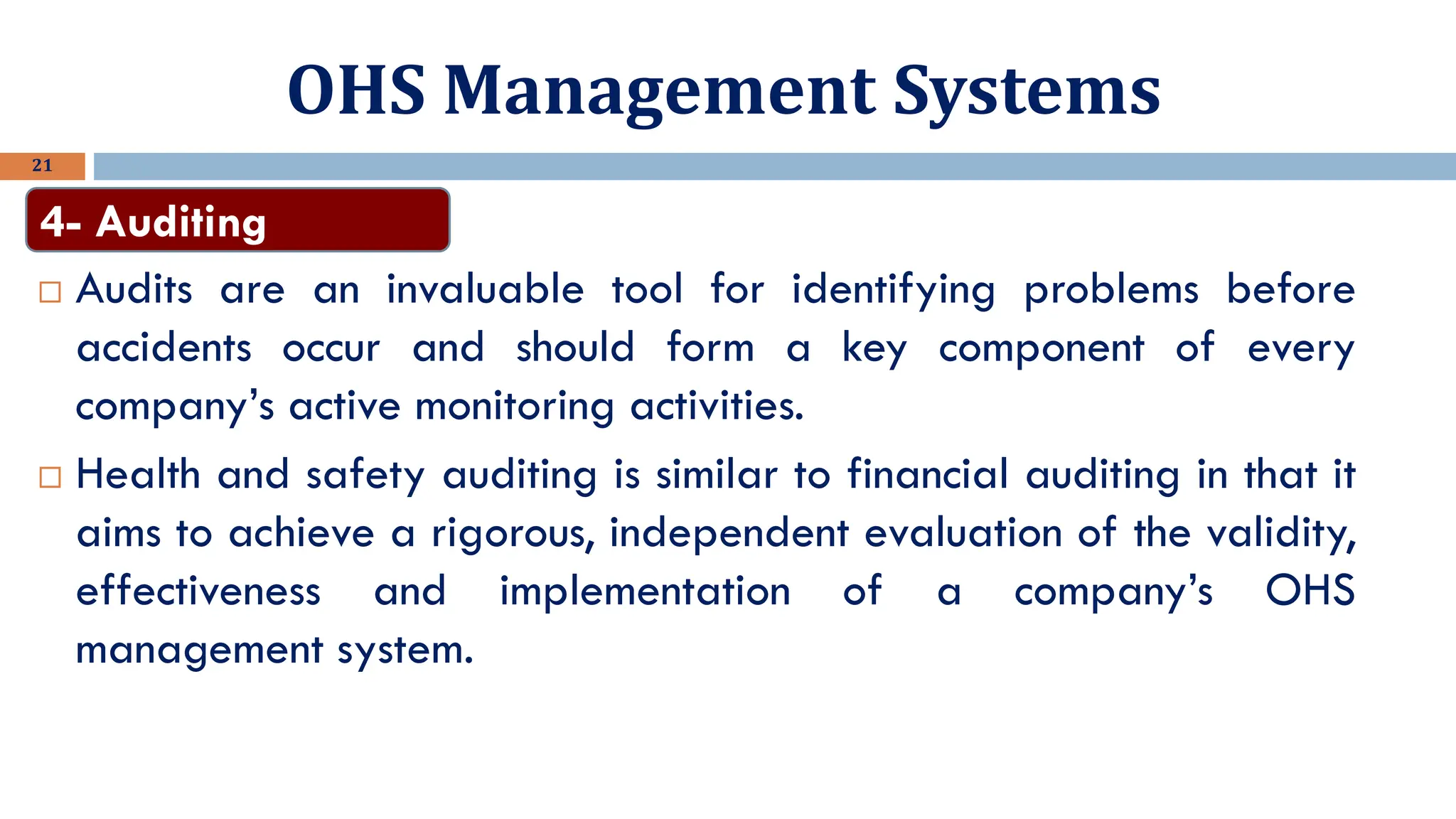 OHS Management Systems
21
 Audits are an invaluable tool for identifying problems before
accidents occur and should form a key component of every
company’s active monitoring activities.
 Health and safety auditing is similar to financial auditing in that it
aims to achieve a rigorous, independent evaluation of the validity,
effectiveness and implementation of a company’s OHS
management system.
4- Auditing
 