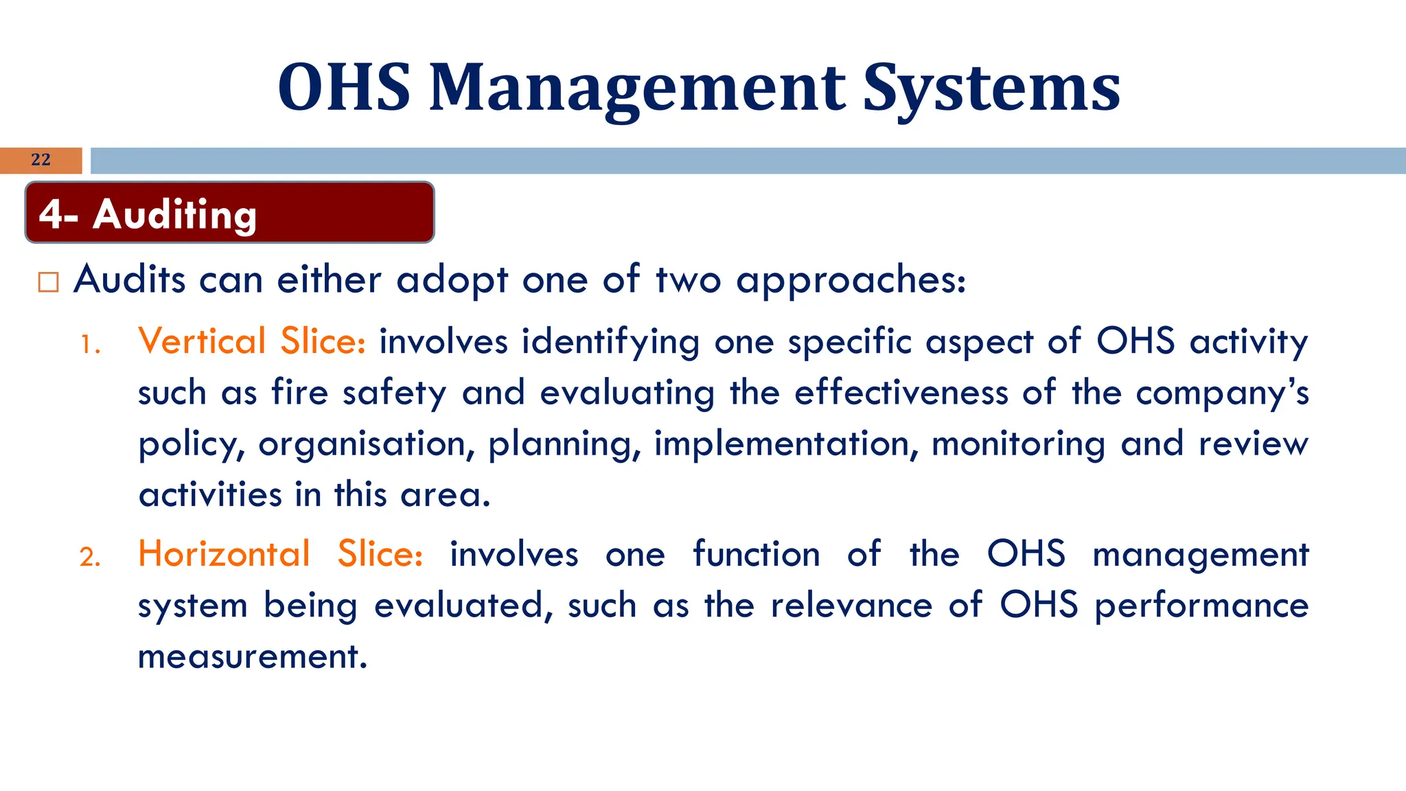 OHS Management Systems
22
 Audits can either adopt one of two approaches:
1. Vertical Slice: involves identifying one specific aspect of OHS activity
such as fire safety and evaluating the effectiveness of the company’s
policy, organisation, planning, implementation, monitoring and review
activities in this area.
2. Horizontal Slice: involves one function of the OHS management
system being evaluated, such as the relevance of OHS performance
measurement.
4- Auditing
 