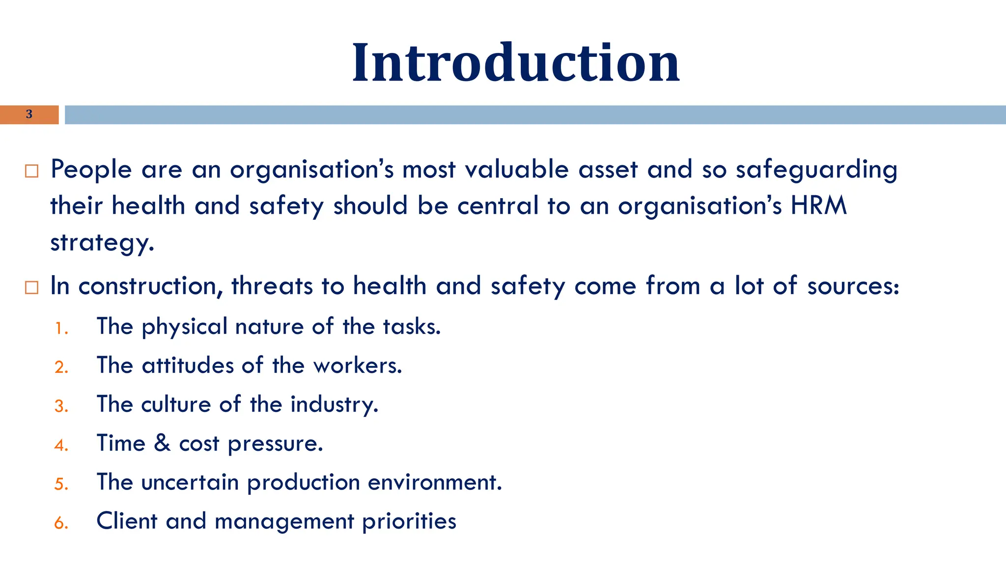 Introduction
3
 People are an organisation’s most valuable asset and so safeguarding
their health and safety should be central to an organisation’s HRM
strategy.
 In construction, threats to health and safety come from a lot of sources:
1. The physical nature of the tasks.
2. The attitudes of the workers.
3. The culture of the industry.
4. Time & cost pressure.
5. The uncertain production environment.
6. Client and management priorities
 