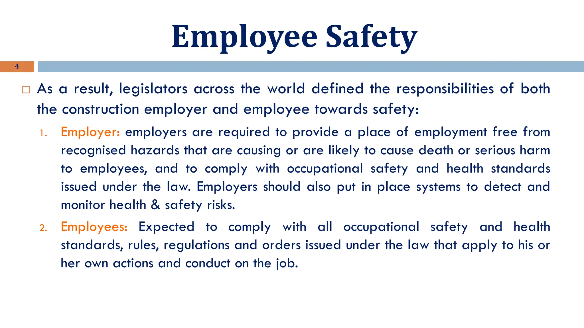 Employee Safety
4
 As a result, legislators across the world defined the responsibilities of both
the construction employer and employee towards safety:
1. Employer: employers are required to provide a place of employment free from
recognised hazards that are causing or are likely to cause death or serious harm
to employees, and to comply with occupational safety and health standards
issued under the law. Employers should also put in place systems to detect and
monitor health & safety risks.
2. Employees: Expected to comply with all occupational safety and health
standards, rules, regulations and orders issued under the law that apply to his or
her own actions and conduct on the job.
 