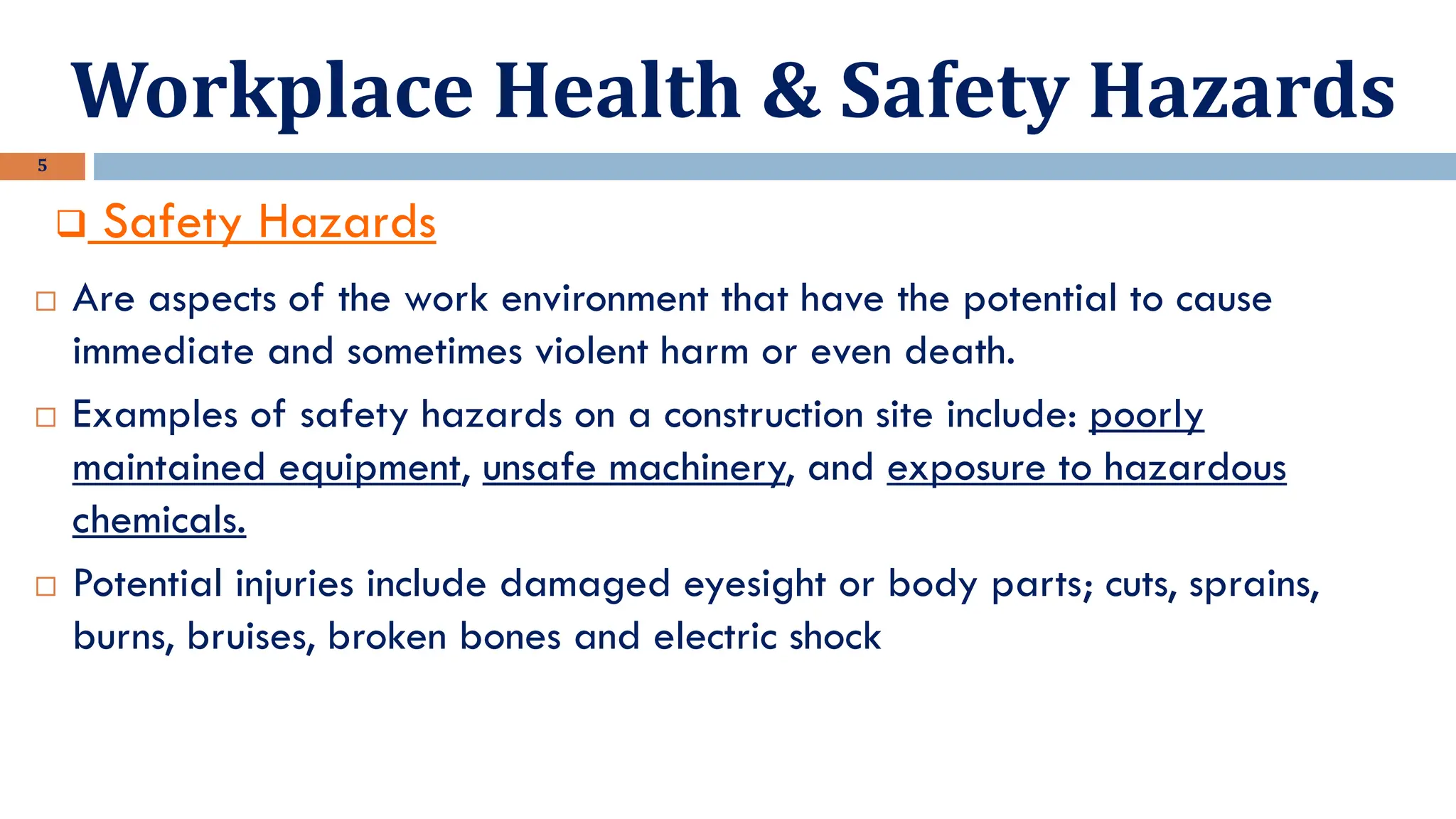 Workplace Health & Safety Hazards
5
❑ Safety Hazards
 Are aspects of the work environment that have the potential to cause
immediate and sometimes violent harm or even death.
 Examples of safety hazards on a construction site include: poorly
maintained equipment, unsafe machinery, and exposure to hazardous
chemicals.
 Potential injuries include damaged eyesight or body parts; cuts, sprains,
burns, bruises, broken bones and electric shock
 