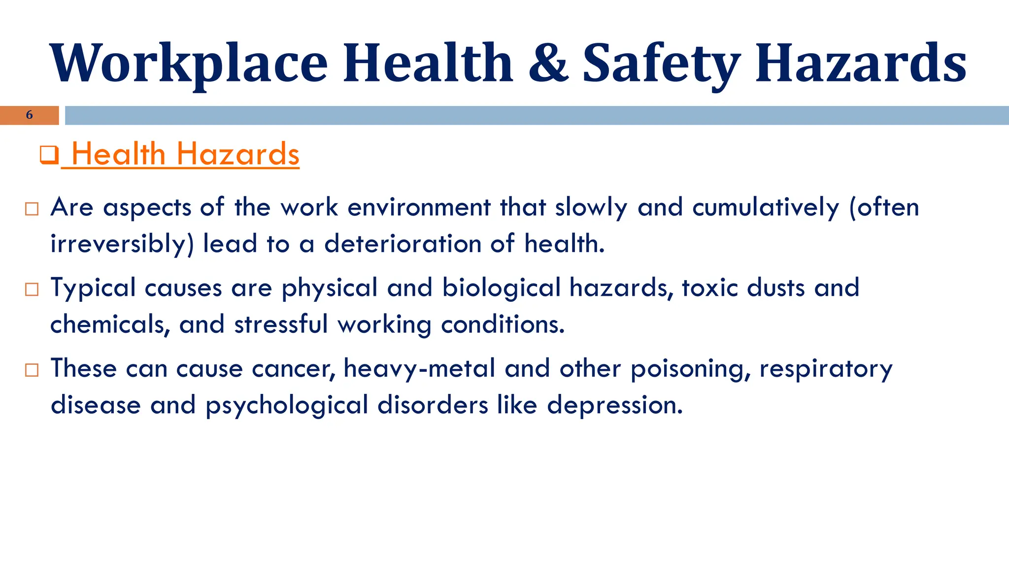 Workplace Health & Safety Hazards
6
❑ Health Hazards
 Are aspects of the work environment that slowly and cumulatively (often
irreversibly) lead to a deterioration of health.
 Typical causes are physical and biological hazards, toxic dusts and
chemicals, and stressful working conditions.
 These can cause cancer, heavy-metal and other poisoning, respiratory
disease and psychological disorders like depression.
 