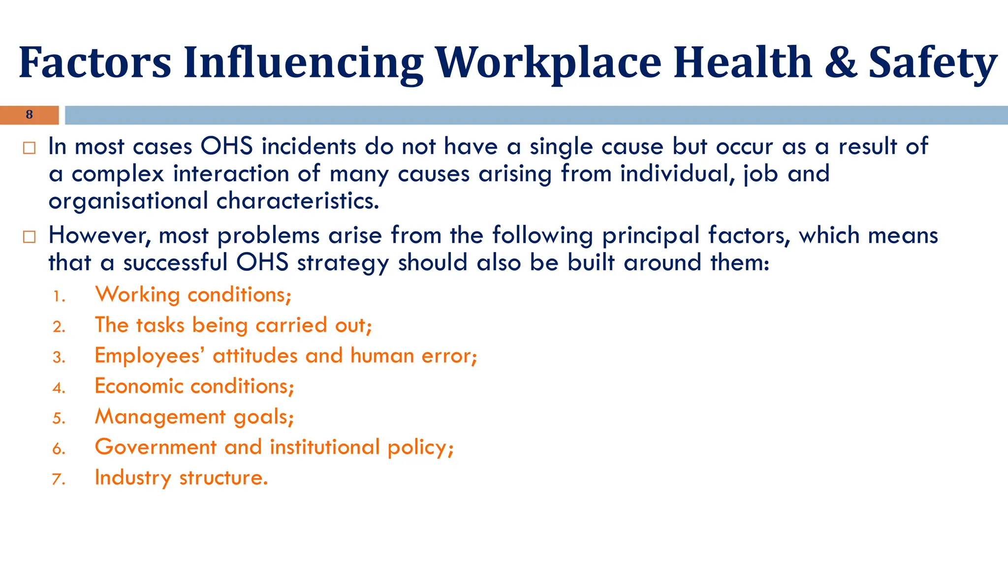 Factors Influencing Workplace Health & Safety
8
 In most cases OHS incidents do not have a single cause but occur as a result of
a complex interaction of many causes arising from individual, job and
organisational characteristics.
 However, most problems arise from the following principal factors, which means
that a successful OHS strategy should also be built around them:
1. Working conditions;
2. The tasks being carried out;
3. Employees’ attitudes and human error;
4. Economic conditions;
5. Management goals;
6. Government and institutional policy;
7. Industry structure.
 