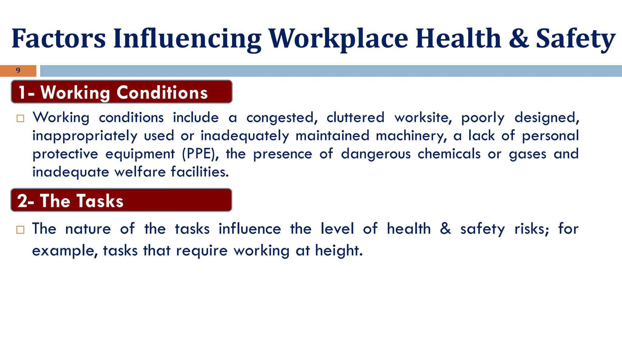 9
 Working conditions include a congested, cluttered worksite, poorly designed,
inappropriately used or inadequately maintained machinery, a lack of personal
protective equipment (PPE), the presence of dangerous chemicals or gases and
inadequate welfare facilities.
1- Working Conditions
Factors Influencing Workplace Health & Safety
 The nature of the tasks influence the level of health & safety risks; for
example, tasks that require working at height.
2- The Tasks
 