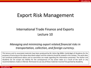 iAcademy
iAcademy
Export Risk Management
International Trade Finance and Exports
Lecture 10
Managing and minimizing export related financial risks in
transportation, collection, and foreign currency.
This lecture and its associated materials have been produced by Mr. Kelvin Ng (MBA, Cambridge) of iAcademy for the
purposes of lecturing on the above described subject and the material should be viewed in this context. The work does
not constitute professional advice and no warranties are made regarding the information presented. The Author and
iAcademy do not accept any liability for the consequences of any action taken as a result of the work or any
recommendations made or inferred. Permission to use any of these materials must be first granted by iAcademy.
 