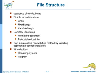 10.11 Silberschatz, Galvin and Gagne ©2013
Operating System Concepts – 9th
Edition
File Structure
 sequence of words, bytes
 Simple record structure
 Lines
 Fixed length
 Variable length
 Complex Structures
 Formatted document
 Relocatable load file
 Can simulate last two with first method by inserting
appropriate control characters
 Who decides:
 Operating system
 Program
 