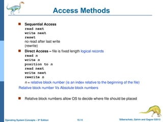 10.14 Silberschatz, Galvin and Gagne ©2013
Operating System Concepts – 9th
Edition
Access Methods
 Sequential Access
read next
write next
reset
no read after last write
(rewrite)
 Direct Access – file is fixed length logical records
read n
write n
position to n
read next
write next
rewrite n
n = relative block number (is an index relative to the beginning of the file)
Relative block number Vs Absolute block numbers
 Relative block numbers allow OS to decide where file should be placed
 