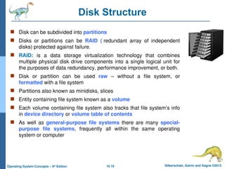 10.19 Silberschatz, Galvin and Gagne ©2013
Operating System Concepts – 9th
Edition
Disk Structure
 Disk can be subdivided into partitions
 Disks or partitions can be RAID ( redundant array of independent
disks) protected against failure.
 RAID: is a data storage virtualization technology that combines
multiple physical disk drive components into a single logical unit for
the purposes of data redundancy, performance improvement, or both.
 Disk or partition can be used raw – without a file system, or
formatted with a file system
 Partitions also known as minidisks, slices
 Entity containing file system known as a volume
 Each volume containing file system also tracks that file system’s info
in device directory or volume table of contents
 As well as general-purpose file systems there are many special-
purpose file systems, frequently all within the same operating
system or computer
 