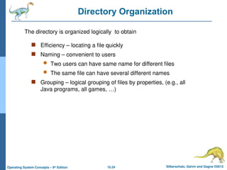 10.24 Silberschatz, Galvin and Gagne ©2013
Operating System Concepts – 9th
Edition
Directory Organization
 Efficiency – locating a file quickly
 Naming – convenient to users
 Two users can have same name for different files
 The same file can have several different names
 Grouping – logical grouping of files by properties, (e.g., all
Java programs, all games, …)
The directory is organized logically to obtain
 