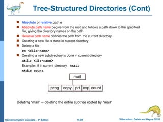 10.29 Silberschatz, Galvin and Gagne ©2013
Operating System Concepts – 9th
Edition
Tree-Structured Directories (Cont)
 Absolute or relative path e
 Absolute path name begins from the root and follows a path down to the specified
file, giving the directory names on the path
 Relative path name defines the path from the current directory
 Creating a new file is done in current directory
 Delete a file
rm <file-name>
 Creating a new subdirectory is done in current directory
mkdir <dir-name>
Example: if in current directory /mail
mkdir count
Deleting “mail”  deleting the entire subtree rooted by “mail”
 