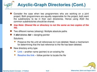 10.31 Silberschatz, Galvin and Gagne ©2013
Operating System Concepts – 9th
Edition
Acyclic-Graph Directories (Cont.)
 Consider the case when two programmers who are working on a joint
project. Both programmers are equally responsible for the project, both want
the subdirectory to be in their own directories. Hence using AGD the
common subdirectories should be shared.
 Imp Note: Shared file or directory is not the same as two copies of the
file.
 Two different names (aliasing): Multiple absolute paths
 If dict deletes list  dangling pointer
Solutions:
 Preserve the file until all references to it are deleted. Need a mechanism
for determining that the last reference to the file has been deleted.
 New directory entry type
 Link – another name (pointer) to an existing file
 Resolve the link – follow pointer to locate the file
 