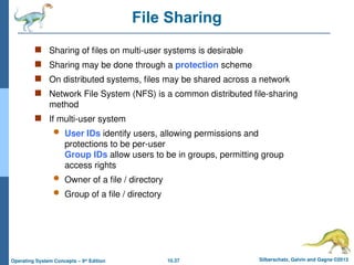 10.37 Silberschatz, Galvin and Gagne ©2013
Operating System Concepts – 9th
Edition
File Sharing
 Sharing of files on multi-user systems is desirable
 Sharing may be done through a protection scheme
 On distributed systems, files may be shared across a network
 Network File System (NFS) is a common distributed file-sharing
method
 If multi-user system
 User IDs identify users, allowing permissions and
protections to be per-user
Group IDs allow users to be in groups, permitting group
access rights
 Owner of a file / directory
 Group of a file / directory
 