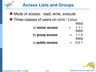 10.42 Silberschatz, Galvin and Gagne ©2013
Operating System Concepts – 9th
Edition
Access Lists and Groups
 Mode of access: read, write, execute
 Three classes of users on Unix / Linux
RWX
a) owner access  1 1 1
RWX
b) group access  1 1 0
RWX
c) public access  0 0 1
 
