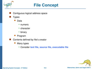 10.5 Silberschatz, Galvin and Gagne ©2013
Operating System Concepts – 9th
Edition
File Concept
 Contiguous logical address space
 Types:
 Data
 numeric
 character
 binary
 Program
 Contents defined by file’s creator
 Many types
 Consider text file, source file, executable file
 