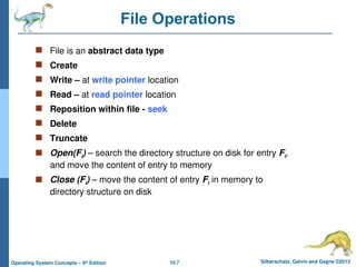 10.7 Silberschatz, Galvin and Gagne ©2013
Operating System Concepts – 9th
Edition
File Operations
 File is an abstract data type
 Create
 Write – at write pointer location
 Read – at read pointer location
 Reposition within file - seek
 Delete
 Truncate
 Open(Fi) – search the directory structure on disk for entry Fi,
and move the content of entry to memory
 Close (Fi) – move the content of entry Fi in memory to
directory structure on disk
 
