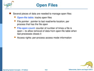 10.8 Silberschatz, Galvin and Gagne ©2013
Operating System Concepts – 9th
Edition
Open Files
 Several pieces of data are needed to manage open files:
 Open-file table: tracks open files
 File pointer: pointer to last read/write location, per
process that has the file open
 File-open count: counter of number of times a file is
open – to allow removal of data from open-file table when
last processes closes it
 Access rights: per-process access mode information
 