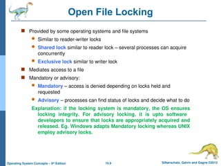 10.9 Silberschatz, Galvin and Gagne ©2013
Operating System Concepts – 9th
Edition
Open File Locking
 Provided by some operating systems and file systems
 Similar to reader-writer locks
 Shared lock similar to reader lock – several processes can acquire
concurrently
 Exclusive lock similar to writer lock
 Mediates access to a file
 Mandatory or advisory:
 Mandatory – access is denied depending on locks held and
requested
 Advisory – processes can find status of locks and decide what to do
Explanation: if the locking system is mandatory, the OS ensures
locking integrity. For advisory locking, it is upto software
developers to ensure that locks are appropriately acquired and
released. Eg. Windows adapts Mandatory locking whereas UNIX
employ advisory locks.
 