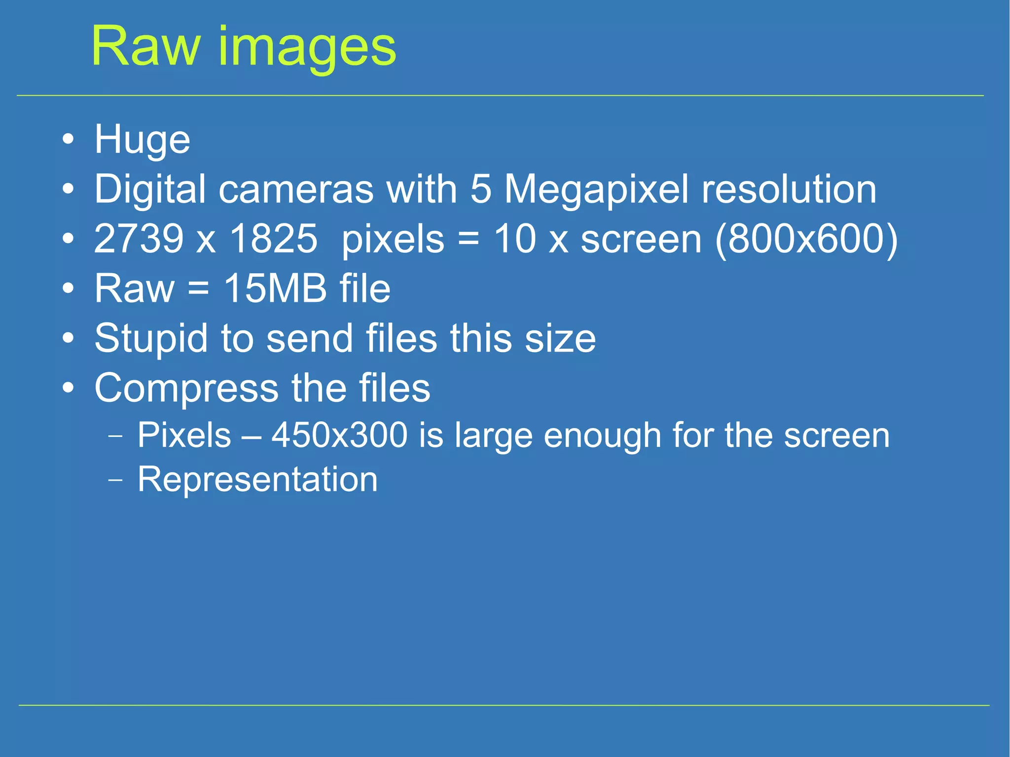 Raw images Huge Digital cameras with 5 Megapixel resolution 2739 x 1825 pixels = 10 x screen (800x600) ‏ Raw = 15MB file Stupid to send files this size Compress the files Pixels – 450x300 is large enough for the screen Representation 