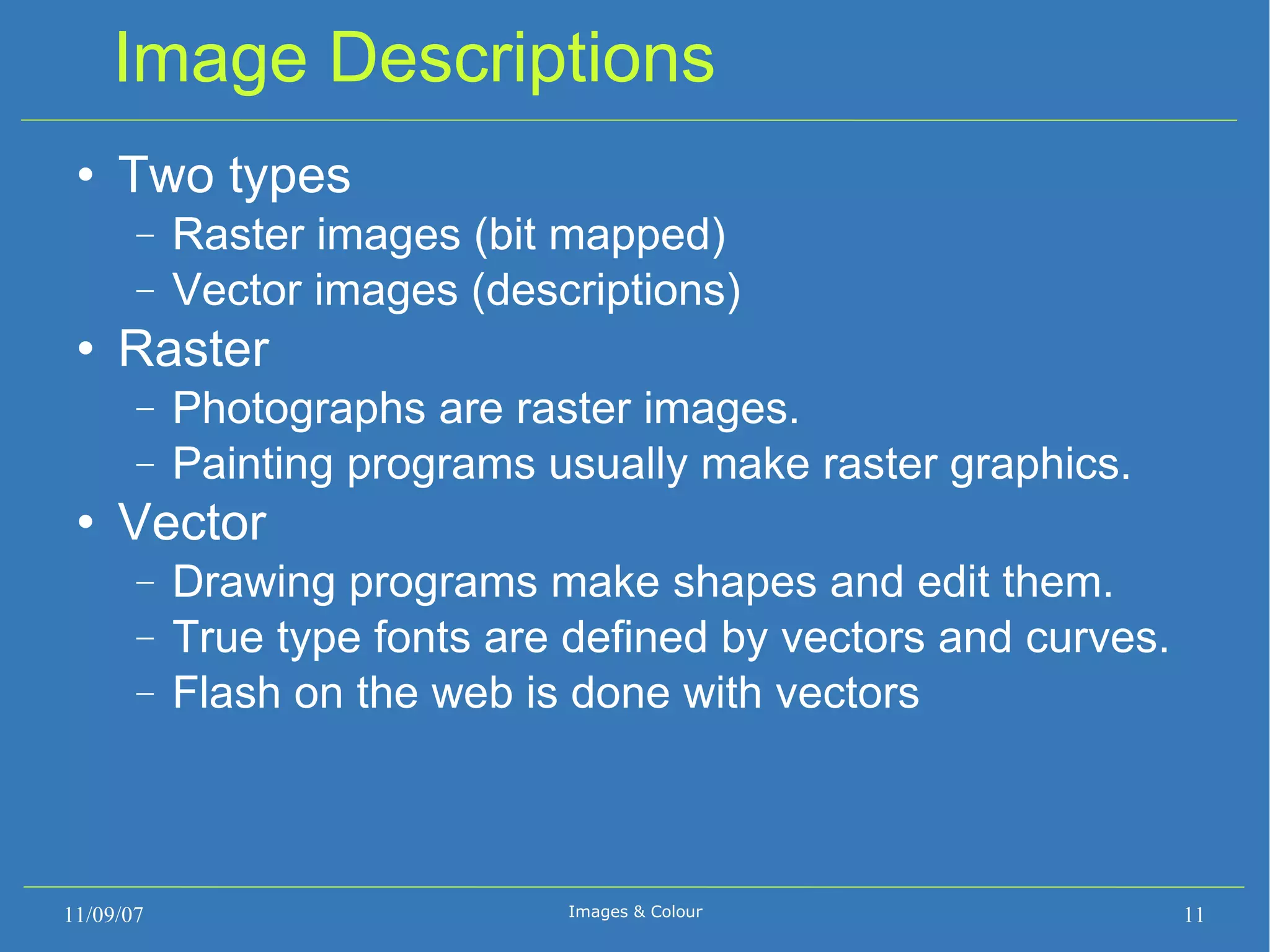 Image Descriptions Two types Raster images (bit mapped) ‏ Vector images (descriptions) ‏ Raster Photographs are raster images. Painting programs usually make raster graphics. Vector Drawing programs make shapes and edit them. True type fonts are defined by vectors and curves. Flash on the web is done with vectors 11/09/07 Images & Colour 