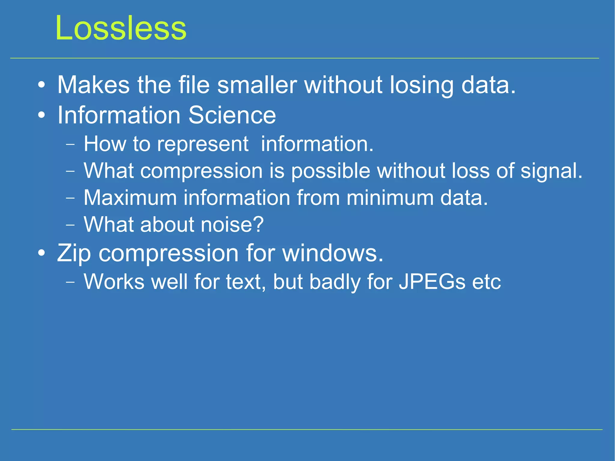 Lossless Makes the file smaller without losing data. Information Science How to represent information. What compression is possible without loss of signal. Maximum information from minimum data. What about noise? Zip compression for windows. Works well for text, but badly for JPEGs etc 