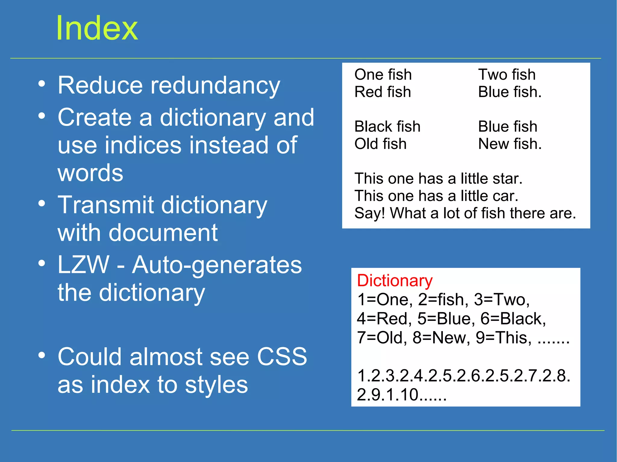 Index One fish Two fish Red fish Blue fish. Black fish Blue fish Old fish New fish. This one has a little star. This one has a little car. Say! What a lot of fish there are. Reduce redundancy Create a dictionary and use indices instead of words Transmit dictionary with document LZW - Auto-generates the dictionary Could almost see CSS as index to styles Dictionary 1=One, 2=fish, 3=Two, 4=Red, 5=Blue, 6=Black, 7=Old, 8=New, 9=This, ....... 1.2.3.2.4.2.5.2.6.2.5.2.7.2.8.2.9.1.10...... 