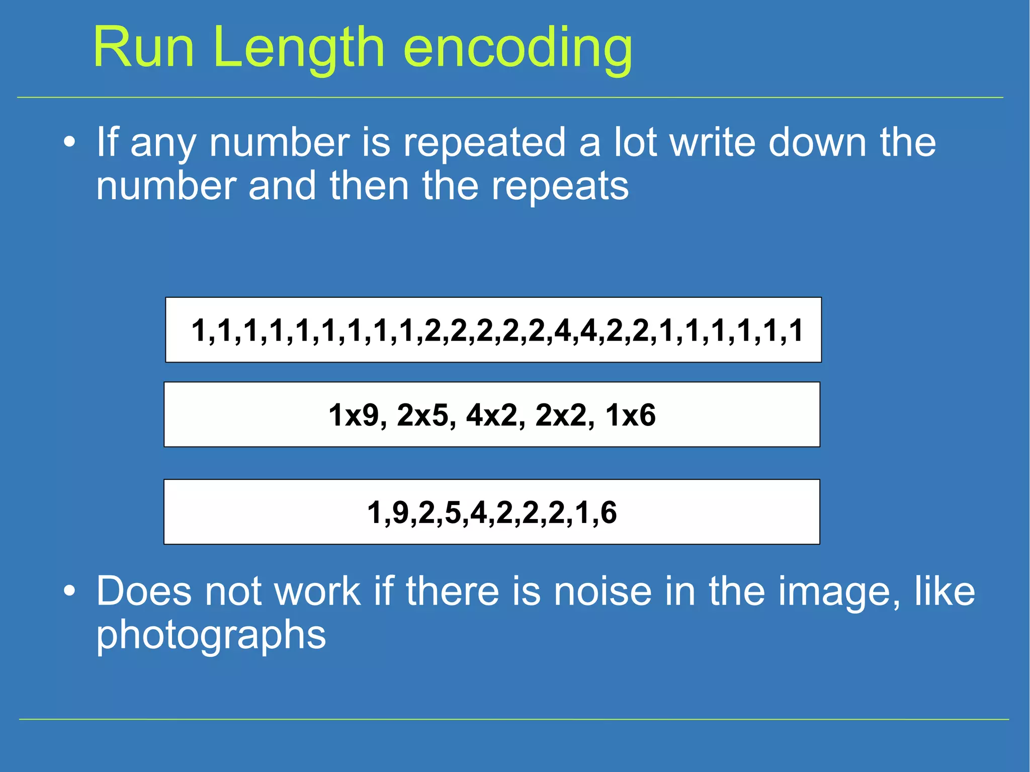 Run Length encoding If any number is repeated a lot write down the number and then the repeats Does not work if there is noise in the image, like photographs 1,1,1,1,1,1,1,1,1,2,2,2,2,2,4,4,2,2,1,1,1,1,1,1 1,9,2,5,4,2,2,2,1,6 1x9, 2x5, 4x2, 2x2, 1x6 